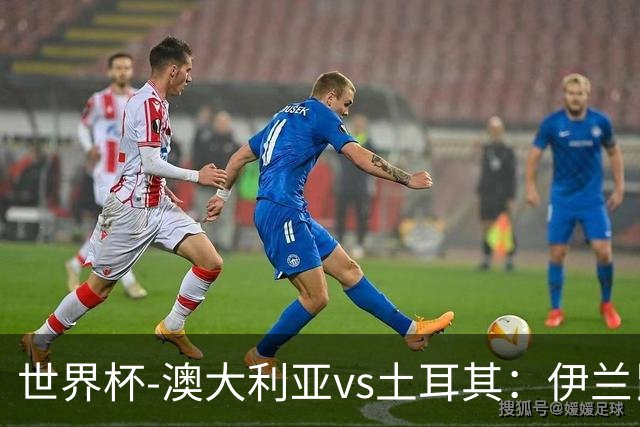 世界杯-澳大利亚vs土耳其：伊兰昆达先发 居莱尔、恰尔汗奥卢出战