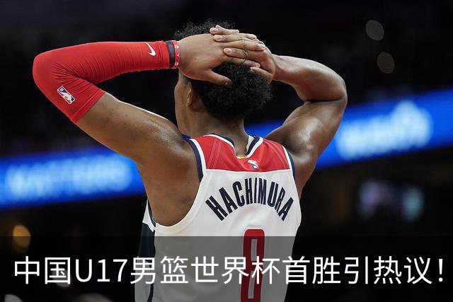 中国U17男篮世界杯首胜引热议！张懿赵杰获盛赞 张宇辰异军突起