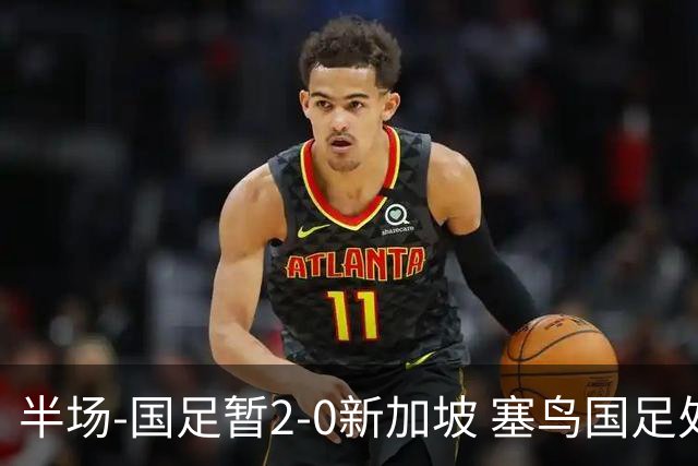 半场-国足暂2-0新加坡 塞鸟国足处子球张玉宁点射谢文能助攻