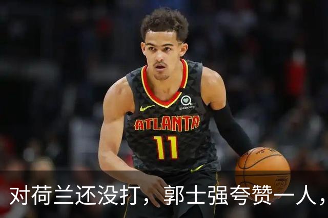 对荷兰还没打，郭士强夸赞一人，不是胡金秋赵继伟，也不是王俊杰