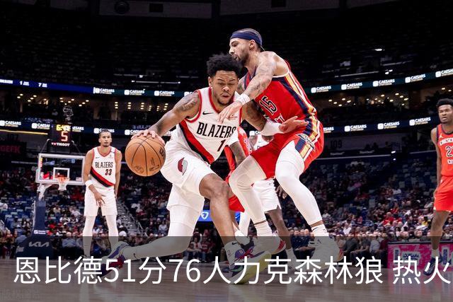 恩比德51分76人力克森林狼 热火送魔术3连败