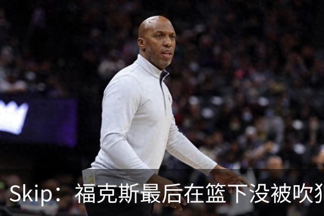 Skip：福克斯最后在篮下没被吹犯规 裁判可能也被现场气氛感染了